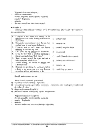 „Projekt współfinansowany ze środków Europejskiego Funduszu Społecznego”
44
Wyposażenie stanowiska pracy:
– tabela do uzupełnienia,
– słownik angielsko-polski i polsko-angielski,
– przybory do pisania,
– notatnik,
– literatura z rozdziału 6 dotyczące terapii.
Ćwiczenie 6
Dopasuj podkreślone czasowniki po lewej stronie tabeli do ich polskich odpowiedników
po prawej stronie.
1. Everyone in the house was asleep, so he
tiptoed down the stairs, making as little noise
as possible.
2. Now, as the sun went down over the sea, they
strolled hand in hand along the beach…
3. Everyone was on their hands and knees,
crawling around looking for it.
4. Let`s spend the day hiking in the mountains.
5. Every day they had to practise marching as
the sergeant called out, “left, right.”
6. “Let`s wander around the town and get to
know this place a little better.”
7. Almost falling, he started to stagger like
a drunken man.
8. He could not go skiing. He had injured a leg,
a knee or an ankle, and was now limping
around the village with nothing to do.
a) utykać/kuleć
b) maszerować
c) chodzić “na paluszkach”
d) spacerować
e) chodzić bez określonego celu
f) chodzić “na czworakach”
g) zataczać się
h) chodzić np. po górach
Sposób wykonania ćwiczenia
Aby wykonać ćwiczenie, powinieneś:
1) wyszukać właściwe zwroty i wyrażenia,
2) wskazać najbardziej odpowiednie czasowniki i wyrażenia, jakie należy przyporządkować
do podanych zdań,
3) dopasować czasowniki polskie,
4) porównać rezultat swojej pracy z pracą innego ucznia.
Wyposażenie stanowiska pracy:
– słownik angielsko-polski i polsko-angielski,
– przybory do pisania,
– notatnik,
– literatura z rozdziału 6 dotycząca terapii zajęciowej.
 