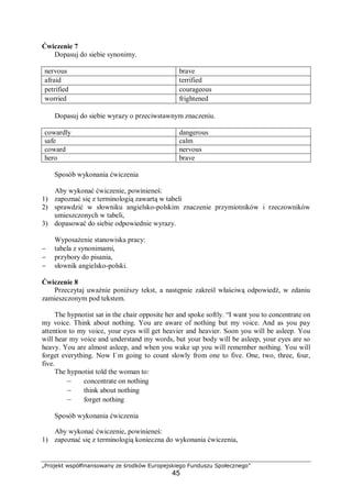 „Projekt współfinansowany ze środków Europejskiego Funduszu Społecznego”
45
Ćwiczenie 7
Dopasuj do siebie synonimy.
nervous brave
afraid terrified
petrified courageous
worried frightened
Dopasuj do siebie wyrazy o przeciwstawnym znaczeniu.
cowardly dangerous
safe calm
coward nervous
hero brave
Sposób wykonania ćwiczenia
Aby wykonać ćwiczenie, powinieneś:
1) zapoznać się z terminologią zawartą w tabeli
2) sprawdzić w słowniku angielsko-polskim znaczenie przymiotników i rzeczowników
umieszczonych w tabeli,
3) dopasować do siebie odpowiednie wyrazy.
Wyposażenie stanowiska pracy:
− tabela z synonimami,
− przybory do pisania,
− słownik angielsko-polski.
Ćwiczenie 8
Przeczytaj uważnie poniższy tekst, a następnie zakreśl właściwą odpowiedź, w zdaniu
zamieszczonym pod tekstem.
The hypnotist sat in the chair opposite her and spoke softly. “I want you to concentrate on
my voice. Think about nothing. You are aware of nothing but my voice. And as you pay
attention to my voice, your eyes will get heavier and heavier. Soon you will be asleep. You
will hear my voice and understand my words, but your body will be asleep, your eyes are so
heavy. You are almost asleep, and when you wake up you will remember nothing. You will
forget everything. Now I`m going to count slowly from one to five. One, two, three, four,
five.
The hypnotist told the woman to:
– concentrate on nothing
– think about nothing
– forget nothing
Sposób wykonania ćwiczenia
Aby wykonać ćwiczenie, powinieneś:
1) zapoznać się z terminologią konieczna do wykonania ćwiczenia,
 