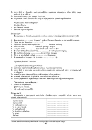 „Projekt współfinansowany ze środków Europejskiego Funduszu Społecznego”
46
2) sprawdzić w słowniku angielsko-polskim znaczenie nieznanych słów, jakie mogą
pojawić się w tekście,
3) zrozumieć sens przytoczonego fragmentu,
4) dopasować do tekstu umieszczone poniżej wyrażenia, zgodnie z poleceniem.
Wyposażenie stanowiska pracy:
− tekst źródłowy,
− przybory do pisania,
− słownik angielsko-polski.
Ćwiczenie 9
Korzystając ze słownika, uzupełnij poniższe zdania, wstawiając odpowiednie przyimki.
1. Pay attention ……….me. You don`t look as if you are listening to one word I`m saying.
2. What are you dreaming …………….?
3. My sister is really looking forward ………….. her next birthday.
4. She has fund …………….. that she is getting a bicycle.
5. Are you aware …………….. how much work I have to do?
6. It`s very difficult to concentrate …………….. it while you are singing.
7. He had been thinking …………….. the problem for ages.
8. Now, at last, he had worked ………………. the answer.
9. It happened so long ago. I`d forgotten ………………… it.
Sposób wykonania ćwiczenia
Aby wykonać ćwiczenie, powinieneś:
1) zapoznać się z terminologią konieczna do wykonania ćwiczenia,
2) sprawdzić w słowniku angielsko-polskim znaczenie nieznanych słów, występujących
w zdaniach
3) znaleźć w słowniku angielsko-polskim odpowiednie przyimki,
4) wstawić odpowiednie przyimki w puste miejsca w zdaniach,
5) ocenić poprawność wykonanego ćwiczenia poprzez prezentację na forum grupy.
Wyposażenie stanowiska pracy:
− zdania do uzupełnienia,
− przybory do pisania,
− słownik angielsko-polski.
Ćwiczenie 10
Korzystając z dostępnych materiałów dydaktycznych, uzupełnij tabelę, wstawiając
polskie odpowiedniki.
I feel miserable.
I feel cheerful.
I`m really depressed.
I`m in a good mood.
I`m really pleased.
I`m absolutely delighted.
I`m upset.
I feel sad.
………………………………
………………………………
………………………………
………………………………
………………………………
………………………………
………………………………
………………………………
 