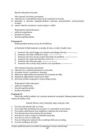 „Projekt współfinansowany ze środków Europejskiego Funduszu Społecznego”
47
Sposób wykonania ćwiczenia
Aby wykonać ćwiczenie, powinieneś:
1) zapoznać się z terminologią konieczna do wykonania ćwiczenia,
2) sprawdzić w słowniku angielsko-polskim znaczenie przymiotników umieszczonych
w tabeli,
3) wpisać właściwe wyrażenia w puste miejsca w tabeli.
Wyposażenie stanowiska pracy:
− tabela do uzupełnienia,
− przybory do pisania,
− słownik angielsko-polski.
Ćwiczenie 11
Dopasuj podane poniżej wyrazy do ich definicji.
a) frustrated, b) bad-tempered, c) moody, d) tense, e) calm, f) under stress
1. Someone who can be happy one moment and unhappy the next. ---------------
2. Someone who finds it difficult to relax. --------------------
3. Someone who does not get excited when there are problems. -------------------
4. Someone who cannot do what they want to do. ---------------------
5. Someone who often gets angry. ----------------------
6. Someone who is always busy and has a lot of problems. ----------------
Aby wykonać ćwiczenie, powinieneś:
1) zapoznać się ze zdaniami podanymi w ćwiczeniu,
2) wyszukać zwroty i wyrażenia w słowniku,
3) dopasować odpowiednie przymiotniki lub wyrażenie do zdań,
4) dopasować odpowiednie wyrażenia do zdań,
5) porównać rezultat swojej pracy z pracą innego ucznia.
Wyposażenie stanowiska pracy:
− zdania do uzupełnienia,
− słownik angielsko-polski,
− przybory do pisania.
Ćwiczenie 12
Określ jak czułbyś/czułabyś się w poniżej opisanych sytuacjach. Dopasuj podane poniżej
wyrazy do każdej z nich.
irritated, furious, tense, frustrated, angry, annoyed, calm
1. You have just missed a bus or a train.
2. You cannot find something, but you know it`s somewhere in your house.
3. You cannot sleep because your neighbour is playing very loud music.
4. Your friend arrives forty minutes late for dinner.
5. You have to work or study on a beautiful sunny day.
6. You have to wait in a traffic jam.
7. You are sitting near someone who is smoking while you are eating.
8. You have nothing at all to do.
 