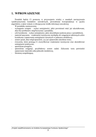 „Projekt współfinansowany ze środków Europejskiego Funduszu Społecznego”
3
1. WPROWADZENIE
Poradnik będzie Ci pomocny w przyswajaniu wiedzy o zasadach nawiązywania
i podtrzymywania kontaktów zawodowych, prowadzenia korespondencji w języku
angielskim, a także wskaże ci obcojęzyczne źródła informacji zawodowej.
W poradniku zamieszczono:
− wymagania wstępne – wykaz umiejętności, jakie powinieneś mieć już ukształtowane,
abyś bez problemów mógł korzystać z poradnika,
− cele kształcenia – wykaz umiejętności, jakie ukształtujesz podczas pracy z poradnikiem,
− materiał nauczania – wiadomości teoretyczne niezbędne do osiągnięcia założonych celów
kształcenia i opanowania umiejętności zawartych w jednostce modułowej,
− zestaw pytań, abyś mógł sprawdzić, czy już opanowałeś określone treści,
− ćwiczenia, które pomogą Ci zweryfikować wiadomości teoretyczne oraz ukształtować
umiejętności praktyczne,
− sprawdzian postępów,
− sprawdzian osiągnięć, przykładowy zestaw zadań. Zaliczenie testu potwierdzi
opanowanie materiału całej jednostki modułowej,
− literaturę uzupełniającą.
 