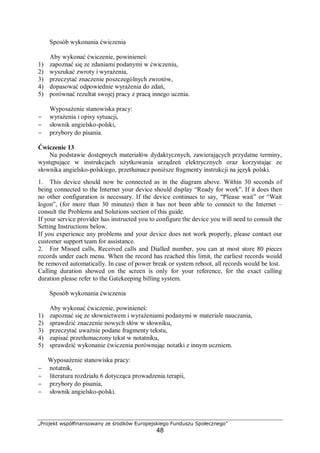 „Projekt współfinansowany ze środków Europejskiego Funduszu Społecznego”
48
Sposób wykonania ćwiczenia
Aby wykonać ćwiczenie, powinieneś:
1) zapoznać się ze zdaniami podanymi w ćwiczeniu,
2) wyszukać zwroty i wyrażenia,
3) przeczytać znaczenie poszczególnych zwrotów,
4) dopasować odpowiednie wyrażenia do zdań,
5) porównać rezultat swojej pracy z pracą innego ucznia.
Wyposażenie stanowiska pracy:
− wyrażenia i opisy sytuacji,
− słownik angielsko-polski,
− przybory do pisania.
Ćwiczenie 13
Na podstawie dostępnych materiałów dydaktycznych, zawierających przydatne terminy,
występujące w instrukcjach użytkowania urządzeń elektrycznych oraz korzystając ze
słownika angielsko-polskiego, przetłumacz poniższe fragmenty instrukcji na język polski.
1. This device should now be connected as in the diagram above. Within 30 seconds of
being connected to the Internet your device should display “Ready for work”. If it does then
no other configuration is necessary. If the device continues to say, “Please wait” or “Wait
logon”, (for more than 30 minutes) then it has not been able to connect to the Internet –
consult the Problems and Solutions section of this guide.
If your service provider has instructed you to configure the device you will need to consult the
Setting Instructions below.
If you experience any problems and your device does not work properly, please contact our
customer support team for assistance.
2. For Missed calls, Received calls and Dialled number, you can at most store 80 pieces
records under each menu. When the record has reached this limit, the earliest records would
be removed automatically. In case of power break or system reboot, all records would be lost.
Calling duration showed on the screen is only for your reference, for the exact calling
duration please refer to the Gatekeeping billing system.
Sposób wykonania ćwiczenia
Aby wykonać ćwiczenie, powinieneś:
1) zapoznać się ze słownictwem i wyrażeniami podanymi w materiale nauczania,
2) sprawdzić znaczenie nowych słów w słowniku,
3) przeczytać uważnie podane fragmenty tekstu,
4) zapisać przetłumaczony tekst w notatniku,
5) sprawdzić wykonanie ćwiczenia porównując notatki z innym uczniem.
Wyposażenie stanowiska pracy:
− notatnik,
− literatura rozdziału 6 dotycząca prowadzenia terapii,
− przybory do pisania,
− słownik angielsko-polski.
 