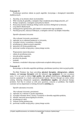 „Projekt współfinansowany ze środków Europejskiego Funduszu Społecznego”
49
Ćwiczenie 14
Przetłumacz poniższe zdania na język angielski, korzystając z dostępnych materiałów
dydaktycznych.
1. Zaczekaj, aż na ekranie ukaże się komunikat.
2. Włóż wtyczkę do gniazdka, a następnie włącz urządzenie przyciskając przycisk „on”.
3. Wyłącz urządzenie, a następnie usuń pokrywę baterii.
4. Przeczytaj uważnie instrukcję obsługi zanim zaczniesz obsługiwać tę maszynę.
5. Użyj baterii alkalicznych.
6. Istnieją pewne ograniczenia, jeśli chodzi o zastosowanie tego urządzenia.
7. Naciśnij przycisk, usłyszysz kliknięcie, a następnie zaświeci się lampka wskaźnika.
Sposób wykonania ćwiczenia
Aby wykonać ćwiczenie, powinieneś:
1) zapoznać się ze zdaniami podanymi w ćwiczeniu,
2) wyszukać zwroty i wyrażenia w słowniku,
3) przetłumaczyć zdania na język angielski,
4) sprawdzić ich formę gramatyczną,
5) porównać rezultat swojej pracy z pracą innego ucznia.
Wyposażenie stanowiska pracy:
− zdania do przetłumaczenia,
− słownik polsko-angielski,
− przybory do pisania,
− notatnik,
− literatura z rozdziału 6 dotycząca użytkowania urządzeń elektrycznych.
Ćwiczenie 15
Korzystając ze słownika angielsko-polskiego, przetłumacz poniższy tekst na język polski.
Pro-Med Products has been providing physical therapists, chiropractors, athletic
trainers, and massage therapists with the industry's top equipment for over seventeen
years. It is our goal to deliver high quality, low priced rehabilitation, chiropractic, and
exercise equipment in a timely and professional manner. Browse through our entire online
catalog, featuring chiropractic equipment, rehabilitation supplies, and physical therapy
products. Feel free to contact us with your questions, concerns or problems. Our helpful
customer service department is looking forward to assisting you.
Sposób wykonania ćwiczenia
Aby wykonać ćwiczenie, powinieneś:
1) zapoznać się z tekstem w języku angielskim,
2) wyszukać nieznane słowa, zwroty i wyrażenia w słowniku angielsko-polskim,
3) określić znaczenie poszczególnych zwrotów,
4) przetłumaczyć tekst,
5) wskazać formę gramatyczną,
6) porównać rezultat swojej pracy z pracą innego ucznia.
 