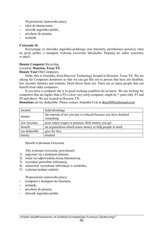 „Projekt współfinansowany ze środków Europejskiego Funduszu Społecznego”
50
Wyposażenie stanowiska pracy:
− tekst do tłumaczenia,
− słownik angielsko-polski,
− przybory do pisania,
− notatnik.
Ćwiczenie 16
Korzystając ze słownika angielsko-polskiego oraz Internetu, przetłumacz poniższy tekst
na język polski, a następnie wykonaj ćwiczenie leksykalne. Dopasuj do siebie synonimy
w tabeli.
Donate Computer Recycling
Location: Houston, Texas TX
Donate Your Old Computers
Hello, this is Amantha, from Discover Technology located in Houston, Texas TX. We are
asking for Computers donations so that we can get this out to person that have are disabled,
low incomes families and students. Don't throw them out. There are so many people that can
benefit from older computers.
If you have a computer the is in good working condition let us know. We are looking for
computers that are higher than a P2's (slow very early computer, might be 7 years old). P3 and
P4 and above. We are located in Houston TX.
Donations are tax deductible. Please contact Amantha Cole at dtinc8888@hotmail.com
located help/advantage
donate
the amount of tax you pay is reduced because you have donated
something
low incomes poor salary/wages or pension, little money you get
benefit an organization which raises money to help people in need
tax deducible give for free
charity situated
Sposób wykonania ćwiczenia
Aby wykonać ćwiczenie, powinieneś:
1) zapoznać się z podanym tekstem,
2) wejść na odpowiednią stronę Internetową,
3) wyszukać potrzebne informacje,
4) zanotować wyszukane informacje w notatniku,
5) wykonać podane zadania.
Wyposażenie stanowiska pracy:
− komputer z dostępem do Internetu,
− notatnik,
− przybory do pisania,
− słownik angielsko-polski.
 