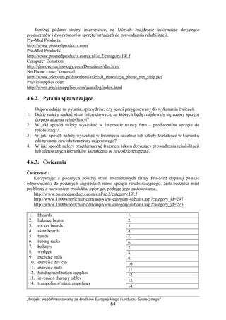 „Projekt współfinansowany ze środków Europejskiego Funduszu Społecznego”
54
Poniżej podano strony internetowe, na których znajdziesz informacje dotyczące
producentów i dystrybutorów sprzętu/ urządzeń do prowadzenia rehabilitacji.
Pro-Med Products:
http://www.promedproducts.com/
Pro-Med Products:
http://www.promedproducts.com/s.nl/sc.2/category.19/.f
Computer Donation:
http://discovertechnology.com/Donations/dhs.html
NetPhone – user`s manual:
http://www.telecoms.pl/download/telecall_instrukcja_phone_net_voip.pdf
Physiosupplies.com:
http://www.physiosupplies.com/acatalog/index.html
4.6.2. Pytania sprawdzające
Odpowiadając na pytania, sprawdzisz, czy jesteś przygotowany do wykonania ćwiczeń.
1. Gdzie należy szukać stron Internetowych, na których będą znajdowały się nazwy sprzętu
do prowadzenia rehabilitacji?
2. W jaki sposób należy wyszukać w Internecie nazwy firm – producentów sprzętu do
rehabilitacji?
3. W jaki sposób należy wyszukać w Internecie uczelnie lub szkoły kształcące w kierunku
zdobywania zawodu terapeuty zajęciowego?
4. W jaki sposób należy przetłumaczyć fragment tekstu dotyczący prowadzenia rehabilitacji
lub oferowanych kierunków kształcenia w zawodzie terapeuta?
4.6.3. Ćwiczenia
Ćwiczenie 1
Korzystając z podanych poniżej stron internetowych firmy Pro-Med dopasuj polskie
odpowiedniki do podanych angielskich nazw sprzętu rehabilitacyjnego. Jeśli będziesz miał
problemy z nazwaniem produktu, opisz go, podając jego zastosowanie.
http://www.promedproducts.com/s.nl/sc.2/category.19/.f
http://www.1800wheelchair.com/asp/view-category-subcats.asp?category_id=297
http://www.1800wheelchair.com/asp/view-category-subcats.asp?category_id=275,
1.
2.
3.
4.
5.
6.
7.
8.
9.
10.
11
12.
13.
1. bboards
2. balance beams
3. rocker boards
4. slant boards
5. bands
6. tubing racks
7. bolsters
8. wedges
9. exercise balls
10. exercise devices
11. exercise mats
12. hand rehabilitation supplies
13. inversion therapy tables
14. trampolines/minitrampolines
14.
 