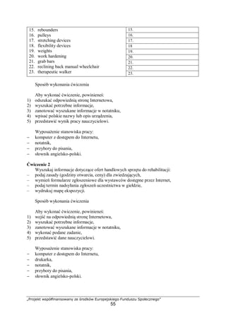 „Projekt współfinansowany ze środków Europejskiego Funduszu Społecznego”
55
15.
16.
17.
18
19.
20.
21.
22.
15. rebounders
16. pulleys
17. stretching devices
18. flexibility devices
19. weights
20. work hardening
21. grab bars
22. reclining back manual wheelchair
23. therapeutic walker 23.
Sposób wykonania ćwiczenia
Aby wykonać ćwiczenie, powinieneś:
1) odszukać odpowiednią stronę Internetowa,
2) wyszukać potrzebne informacje,
3) zanotować wyszukane informacje w notatniku,
4) wpisać polskie nazwy lub opis urządzenia,
5) przedstawić wynik pracy nauczycielowi.
Wyposażenie stanowiska pracy:
− komputer z dostępem do Internetu,
− notatnik,
− przybory do pisania,
− słownik angielsko-polski.
Ćwiczenie 2
Wyszukaj informacje dotyczące ofert handlowych sprzętu do rehabilitacji:
– podaj zasady (godziny otwarcia, ceny) dla zwiedzających,
– wymień formularze zgłoszeniowe dla wystawców dostępne przez Internet,
– podaj termin nadsyłania zgłoszeń uczestnictwa w giełdzie,
– wydrukuj mapę ekspozycji.
Sposób wykonania ćwiczenia
Aby wykonać ćwiczenie, powinieneś:
1) wejść na odpowiednią stronę Internetowa,
2) wyszukać potrzebne informacje,
3) zanotować wyszukane informacje w notatniku,
4) wykonać podane zadanie,
5) przedstawić dane nauczycielowi.
Wyposażenie stanowiska pracy:
− komputer z dostępem do Internetu,
− drukarka,
− notatnik,
− przybory do pisania,
− słownik angielsko-polski.
 