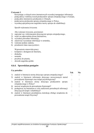 „Projekt współfinansowany ze środków Europejskiego Funduszu Społecznego”
56
Ćwiczenie 3
Korzystając z różnych stron internetowych wyszukaj następujące informacje:
– podaj adresy i telefony trzech producentów sprzętu ortopedycznego w Europie,
– podaj adres internetowy producenta w Chinach,
– podaj nazwę producenta sprzętu ortopedycznego w Polsce,
– wyszukaj specjalistyczne angielskie nazwy sprzętu do rehabilitacji.
Sposób wykonania ćwiczenia
Aby wykonać ćwiczenie, powinieneś:
1) zapoznać się z informacjami dotyczącymi sprzętu ortopedycznego,
2) wejść na odpowiednią stronę Internetowa,
3) wyszukać potrzebne informacje,
4) zanotować wyszukane informacje w notatniku,
5) wykonać podane zadania,
6) przedstawić dane nauczycielowi.
Wyposażenie stanowiska pracy:
− komputer z dostępem do Internetu,
− drukarka,
− notatnik,
− przybory do pisania,
− słownik angielsko-polski.
4.6.4. Sprawdzian postępów
Czy potrafisz:
Tak Nie
1) znaleźć w Internecie normy dotyczące sprzętu ortopedycznego?  
2) znaleźć w Internecie informacje dotyczące nowoczesnych metod
prowadzenia fizjoterapii oraz terapii psychologicznej?  
3) znaleźć w Internecie strony dotyczące producentów sprzętu
ortopedycznego w Polsce?  
4) nazwać urządzenia do prowadzenia fizjoterapii?  
5) posługiwać się Internetem w celu znalezienie potrzebnych informacji
dotyczących terapii i rehabilitacji?  
6) znaleźć w Internecie przykładową instrukcję obsługi urządzenia do
prowadzenia terapii fizycznej?  
 