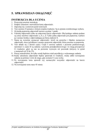 „Projekt współfinansowany ze środków Europejskiego Funduszu Społecznego”
57
5. SPRAWDZIAN OSIĄGNIĘĆ
INSTRUKCJA DLA UCZNIA
1. Przeczytaj uważnie instrukcję.
2. Podpisz imieniem i nazwiskiem kartę odpowiedzi.
3. Zapoznaj się z zestawem pytań testowych.
4. Test zawiera 23 pytania o różnym stopniu trudności. Są to pytania wielokrotnego wyboru.
5. Za każdą poprawną odpowiedź możesz uzyskać 1 punkt.
6. Udzielaj odpowiedzi tylko na załączonej karcie odpowiedzi. Dla każdego zadania podane
są cztery możliwe odpowiedzi: a, b, c, d. Tylko jedna odpowiedź jest poprawna; wybierz
ją i zaznacz kratkę z odpowiadającą jej literą znakiem X.
7. Staraj się wyraźnie zaznaczać odpowiedzi. Jeżeli się pomylisz i błędnie zaznaczysz
odpowiedź, otocz ją kółkiem i zaznacz ponownie odpowiedź, którą uważasz za poprawną.
8. Test składa się z dwóch części. Część I zawiera zadania z poziomu podstawowego,
natomiast w części II są zadania z poziomu ponadpodstawowego i te mogą przysporzyć
Ci trudności, gdyż są one na poziomie wyższym niż pozostałe (dotyczy to pytań
o numerach od 18 do 23).
9. Pracuj samodzielnie, bo tylko wtedy będziesz miał satysfakcję z wykonanego zadania.
10. Kiedy udzielenie odpowiedzi będzie sprawiało Ci trudność, wtedy odłóż rozwiązanie
zadania na później i wróć do niego, gdy zostanie Ci czas wolny.
11. Po rozwiązaniu testu sprawdź czy zaznaczyłeś wszystkie odpowiedzi na karcie
odpowiedzi.
12. Na rozwiązanie testu masz 45 minut.
 