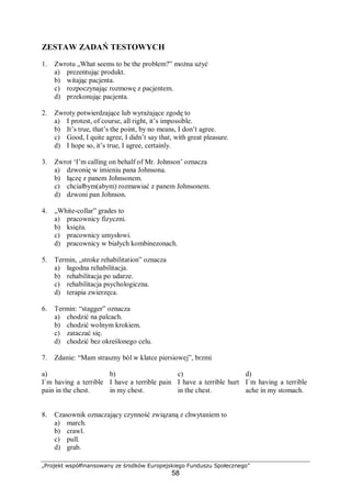 „Projekt współfinansowany ze środków Europejskiego Funduszu Społecznego”
58
ZESTAW ZADAŃ TESTOWYCH
1. Zwrotu „What seems to be the problem?” można użyć
a) prezentując produkt.
b) witając pacjenta.
c) rozpoczynając rozmowę z pacjentem.
d) przekonując pacjenta.
2. Zwroty potwierdzające lub wyrażające zgodę to
a) I protest, of course, all right, it’s impossible.
b) It’s true, that’s the point, by no means, I don’t agree.
c) Good, I quite agree, I didn’t say that, with great pleasure.
d) I hope so, it’s true, I agree, certainly.
3. Zwrot ‘I’m calling on behalf of Mr. Johnson’ oznacza
a) dzwonię w imieniu pana Johnsona.
b) łączę z panem Johnsonem.
c) chciałbym(abym) rozmawiać z panem Johnsonem.
d) dzwoni pan Johnson.
4. „White-collar” grades to
a) pracownicy fizyczni.
b) księża.
c) pracownicy umysłowi.
d) pracownicy w białych kombinezonach.
5. Termin, „stroke rehabilitation” oznacza
a) łagodna rehabilitacja.
b) rehabilitacja po udarze.
c) rehabilitacja psychologiczna.
d) terapia zwierzęca.
6. Termin: “stagger” oznacza
a) chodzić na palcach.
b) chodzić wolnym krokiem.
c) zataczać się.
d) chodzić bez określonego celu.
7. Zdanie: “Mam straszny ból w klatce piersiowej”, brzmi
a)
I`m having a terrible
pain in the chest.
b)
I have a terrible pain
in my chest.
c)
I have a terrible hurt
in the chest.
d)
I`m having a terrible
ache in my stomach.
8. Czasownik oznaczający czynność związaną z chwytaniem to
a) march.
b) crawl.
c) pull.
d) grab.
 