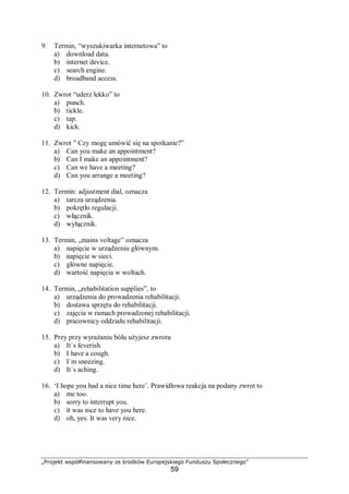 „Projekt współfinansowany ze środków Europejskiego Funduszu Społecznego”
59
9. Termin, “wyszukiwarka internetowa” to
a) download data.
b) internet device.
c) search engine.
d) broadband access.
10. Zwrot “uderz lekko” to
a) punch.
b) tickle.
c) tap.
d) kick.
11. Zwrot ” Czy mogę umówić się na spotkanie?”
a) Can you make an appointment?
b) Can I make an appointment?
c) Can we have a meeting?
d) Can you arrange a meeting?
12. Termin: adjustment dial, oznacza
a) tarcza urządzenia.
b) pokrętło regulacji.
c) włącznik.
d) wyłącznik.
13. Termin, „mains voltage” oznacza
a) napięcie w urządzeniu głównym.
b) napięcie w sieci.
c) główne napięcie.
d) wartość napięcia w woltach.
14. Termin, „rehabilitation supplies”, to
a) urządzenia do prowadzenia rehabilitacji.
b) dostawa sprzętu do rehabilitacji.
c) zajęcia w ramach prowadzonej rehabilitacji.
d) pracownicy oddziału rehabilitacji.
15. Przy przy wyrażaniu bólu użyjesz zwrotu
a) It`s feverish.
b) I have a cough.
c) I`m sneezing.
d) It`s aching.
16. ‘I hope you had a nice time here’. Prawidłowa reakcja na podany zwrot to
a) me too.
b) sorry to interrupt you.
c) it was nice to have you here.
d) oh, yes. It was very nice.
 