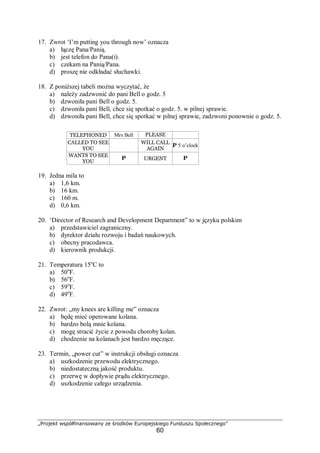 „Projekt współfinansowany ze środków Europejskiego Funduszu Społecznego”
60
17. Zwrot ‘I’m putting you through now’ oznacza
a) łączę Pana/Panią.
b) jest telefon do Pana(i).
c) czekam na Panią/Pana.
d) proszę nie odkładać słuchawki.
18. Z poniższej tabeli można wyczytać, że
a) należy zadzwonić do pani Bell o godz. 5
b) dzwoniła pani Bell o godz. 5.
c) dzwoniła pani Bell, chce się spotkać o godz. 5. w pilnej sprawie.
d) dzwoniła pani Bell, chce się spotkać w pilnej sprawie, zadzwoni ponownie o godz. 5.
19. Jedna mila to
a) 1,6 km.
b) 16 km.
c) 160 m.
d) 0,6 km.
20. ‘Director of Research and Development Department” to w języku polskim
a) przedstawiciel zagraniczny.
b) dyrektor działu rozwoju i badań naukowych.
c) obecny pracodawca.
d) kierownik produkcji.
21. Temperatura 15o
C to
a) 50o
F.
b) 56o
F.
c) 59o
F.
d) 49o
F.
22. Zwrot: „my knees are killing me” oznacza
a) będę mieć operowane kolana.
b) bardzo bolą mnie kolana.
c) mogę stracić życie z powodu choroby kolan.
d) chodzenie na kolanach jest bardzo męczące.
23. Termin, „power cut” w instrukcji obsługi oznacza
a) uszkodzenie przewodu elektrycznego.
b) niedostateczną jakość produktu.
c) przerwę w dopływie prądu elektrycznego.
d) uszkodzenie całego urządzenia.
TELEPHONED Mrs Bell PLEASE
RINGCALLED TO SEE
YOU
WILL CALL
AGAIN
P 5 o’clock
WANTS TO SEE
YOU
P URGENT P
 