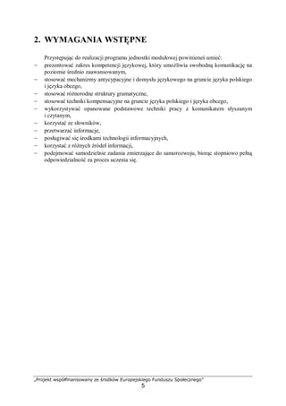„Projekt współfinansowany ze środków Europejskiego Funduszu Społecznego”
5
2. WYMAGANIA WSTĘPNE
Przystępując do realizacji programu jednostki modułowej powinieneś umieć:
– prezentować zakres kompetencji językowej, który umożliwia swobodną komunikację na
poziomie średnio zaawansowanym,
– stosować mechanizmy antycypacyjne i domysłu językowego na gruncie języka polskiego
i języka obcego,
– stosować różnorodne struktury gramatyczne,
– stosować techniki kompensacyjne na gruncie języka polskiego i języka obcego,
– wykorzystywać opanowane podstawowe techniki pracy z komunikatem słyszanym
i czytanym,
– korzystać ze słowników,
– przetwarzać informacje,
– posługiwać się środkami technologii informacyjnych,
– korzystać z różnych źródeł informacji,
– podejmować samodzielnie zadania zmierzające do samorozwoju, biorąc stopniowo pełną
odpowiedzialność za proces uczenia się.
 