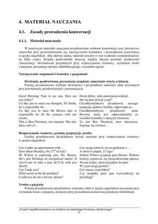 „Projekt współfinansowany ze środków Europejskiego Funduszu Społecznego”
7
4. MATERIAŁ NAUCZANIA
4.1. Zasady prowadzenia konwersacji
4.1.1. Materiał nauczania
W poniższym materiale nauczania przedstawiono wybrane konstrukcje oraz słownictwo
stosowane przy porozumiewaniu się, nawiązywaniu kontaktów i prowadzeniu konwersacji
w języku angielskim. Aby ułatwić naukę, materiał zawarty w tym rozdziale został podzielony
na kilka części. Kolejne podrozdziały dotyczą, między innymi powitań, pozdrowień
i prezentacji, sformułowań przydatnych przy rozpoczynaniu rozmowy, wyrażaniu troski
o pacjenta, prezentacji sprzętu rehabilitacyjnego, wyrażaniu zgody.
Nawiązywanie znajomości i kontakty z pacjentami
Powitania, pozdrowienia, prezentacje urządzeń, umawianie wizyty u lekarza
Poniżej przedstawiono wybrane słownictwo i przykładowe schematy zdań używanych
przy powitaniach, pozdrowieniach i prezentacjach.
Good Morning. Nice to see you. How are
you today?
Dzień dobry, miło pana/panią widzieć.
Jak się pani dzisiaj czuje?
I’d like you to meet our therapist, Dr Smith,
he’s responsible for…
Chciałbym(łabym) przedstawić naszego
terapeutę, doktora Smitha, odpowiada za…
I’d like you to meet Mr Brown who is
responsible for all the contacts with our
clients.
Chciałbym(łabym) przedstawić pana
Browna, który jest odpowiedzialny za
wszelkie kontakty z naszymi klientami.
This is Ben Thomson, our masseur. She also
takes care of…
To jest Ben Thomson, nasz masażysta.
Zajmuje się również…
Rozpoczynanie rozmowy, pytania, propozycje, prośby
Poniżej przedstawiono przykładowe zwroty używane przy rozpoczynaniu rozmowy
w języku angielskim.
Can I make an appointment with …
How about Monday, the 27th
of July?
Dr Wilson is expecting you, Ms. Breton.
He’s just finishing an unexpected matter. If
you’d care to take a seat, he’ll be with you
shortly.
Can I help you?
What seems to be the problem?
Could you do me a favour, please?
Czy mogę umówić się na spotkanie z …
A może w piątek, 27-ego?
Doktor Wilson oczekuje pani Breton. Właśnie
kończy zajmować się niespodziewaną sprawą.
Proszę usiąść, zaraz przyjdzie do pani.
W czym mogę pomóc?
Cóż mamy za problem?
Czy mogłaby pani/ pan wyświadczyć mi
przysługę?
Troska o pacjenta
Poniżej przedstawiono przykładowe schematy zdań w języku angielskim stosowane przy
wyrażaniu troski o pacjenta, pomocne przy prowadzeniu konwersacji podczas rehabilitacji.
 