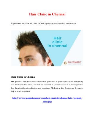 Hair Clinic in Chennai
Raj Cosmetic is the best hair clinic in Chennai providing an array of hair loss treatment.
Hair Clinic in Chennai
Our specialists follow the advanced treatment procedures to provide quick result without any
side effects and other causes. The best hair treatment in Chennai focuses on preventing the hair
loss through different medications and procedures. Medications like Rogaine and Prophecies
help in good hair growth.
http://www.rajcosmeticsurgery.com/hair-specialist-chennai-hair-reatment-
clinic.php
 