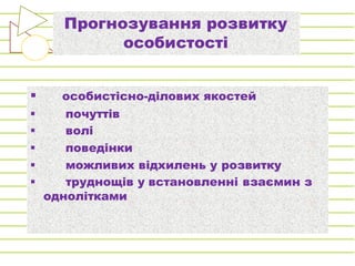 Прогнозування розвитку
особистості
§ особистісно-ділових якостей
§ почуттів
§ волі
§ поведінки
§ можливих відхилень у розвитку
§ труднощів у встановленні взаємин з
однолітками
 