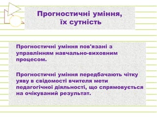 Прогностичні уміння,
їх сутність
Прогностичні уміння пов'язані з
управлінням навчально-виховним
процесом.
Прогностичні уміння передбачають чітку
уяву в свідомості вчителя мети
педагогічної діяльності, що спрямовується
на очікуваний результат.
 