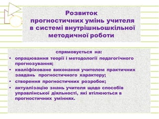 Розвиток
прогностичних умінь учителя
в системі внутрішньошкільної
методичної роботи
спрямовується на:
§ опрацювання теорії і методології педагогічного
прогнозування;
§ кваліфіковане виконання учителем практичних
завдань прогностичного характеру;
§ створення прогностичних розробок;
§ актуалізацію знань учителя щодо способів
управлінської діяльності, які втілюються в
прогностичних уміннях.
 