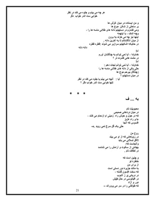 21
‫نظر‬ ‫در‬ ‫کند‬ ‫می‬ ‫جلوه‬ ‫و‬ ‫بینم‬ ‫می‬ ‫چه‬ ‫هر‬
‫خواب‬‫ی‬‫دگر‬ ِ‫خواب‬ ‫اندر‬ ‫ست‬
‫ها‬ ‫ّش‬‫ر‬‫غ‬ ‫میان‬ ‫در‬ ‫ایستاده‬ ‫من‬ ‫و‬
‫ها‬ ‫موج‬ ِ‫شکن‬ ‫از‬ ‫ساحلی‬ ‫بر‬
، ‫را‬ ‫ها‬ ‫ماسه‬ ‫طالئی‬ ‫های‬ ‫دانه‬ ‫دستهایم‬ ‫در‬ ‫فشارم‬ ‫ومی‬
‫اینهمه‬ ‫با‬ ، ‫اندک‬ ‫وچه‬
‫می‬ ‫چه‬ ‫نیز‬ ‫اینها‬‫برون‬ ‫به‬ ‫خزند‬
. ‫دانه‬ ‫آخرین‬ ‫به‬ ‫تا‬ ‫انگشتانم‬ ‫میان‬ ‫از‬
‫قطره‬ ‫:قطره‬ ‫شوند‬ ‫می‬ ‫سرازیر‬ ‫اشکهایم‬ ‫حالیکه‬ ‫در‬
‫دانه‬ ‫دانه‬
!‫آه‬
‫آیا‬ ، ‫خداوندا‬‫ن‬‫آورم‬ ‫چنگشان‬ ‫به‬ ‫توانم‬ ‫می‬
‫؟‬ ‫تر‬ ‫فشرده‬ ‫هائی‬ ‫مشت‬ ‫در‬
!‫آه‬
‫نمی‬ ‫آیا‬ ، ‫خداوندا‬: ‫دهم‬ ‫نجات‬ ‫توانم‬
‫را‬ ‫ها‬ ‫ماسه‬ ‫طالئی‬ ‫های‬ ‫دانه‬ ‫از‬ ‫یکی‬ ‫ّی‬‫ت‬‫ح‬
‫ها‬ ‫موج‬ ‫بیرحم‬ ‫زچنگال‬
‫؟‬ ‫دستهایم‬ ‫میان‬ ‫در‬
‫نظر‬ ‫در‬ ‫کند‬ ‫می‬ ‫جلوه‬ ‫یا‬ ‫بینم‬ ‫می‬ ‫آنچه‬ : ‫آیا‬
‫؟‬ ‫دگر‬ ‫خواب‬ ‫اندر‬ ‫ست‬ ‫خوابی‬ ‫تنها‬
* * *
‫ف‬ ... ‫به‬
‫تا‬ ‫ّت‬‫ی‬‫محبوب‬‫م‬
‫صمیمی‬ ‫دردهائی‬ ‫میان‬ ‫در‬
، ‫کنند‬ ‫می‬ ‫ازدحام‬ ‫ام‬ ‫زمینی‬ ِ‫راه‬ ‫حوش‬ ‫و‬ ‫حول‬ ‫در‬ ‫که‬
«‫عزیز‬ ِ‫ه‬‫را‬ ‫ای‬
‫آنجا‬ ‫که‬ ‫افسوس‬
‫روید‬ ‫نمی‬ ‫سرخ‬ ‫گل‬ ‫یک‬ ‫ّی‬‫ت‬‫ح‬».-
‫من‬ ‫روح‬
‫بیند‬ ‫می‬ ‫او‬ ‫از‬ ‫که‬ ‫رؤیاهائی‬ ‫در‬
‫یابد‬ ‫می‬ ‫ّئی‬‫ال‬‫تس‬ ‫الاقل‬
:‫که‬ ‫وآنجاست‬
‫شناس‬ ‫می‬ ‫را‬ ‫آرامش‬ ‫و‬ ‫سکوت‬ ‫از‬ ‫بهشتی‬‫د‬
. ‫تام‬ ‫لطافت‬ ‫در‬
‫که‬ ‫است‬ ‫چنین‬ ‫و‬
‫تو‬ ‫خاطرۀ‬
‫من‬ ‫برای‬ ‫از‬
‫است‬ ‫دستی‬ ‫دور‬ ‫جزیرۀ‬ ‫مانند‬ ‫به‬
، ‫گشته‬ ‫افسون‬ ‫سخت‬ ‫که‬
‫آشوب‬ ‫ز‬ ‫ُر‬‫پ‬ ‫دریائی‬ ‫در‬
‫طپش‬ ‫حال‬ ‫در‬ ‫اقیانوسی‬ ‫در‬
‫آزاد‬ ‫و‬ ‫دور‬
‫پروراند‬ ‫می‬ ‫سر‬ ‫در‬ ‫را‬ ‫طوفانی‬ ‫که‬–
 