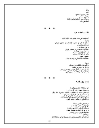 22
‫ّا‬‫م‬‫وا‬
‫آنجا‬
‫آسمانها‬ ‫آرامترین‬ ‫که‬
‫مستمر‬ ‫طور‬ ‫به‬
ِ‫سر‬ ‫باالی‬ ‫بر‬‫دلشاد‬ ‫جزیرۀ‬ ‫تنها‬ ‫آن‬
. ‫زند‬ ‫می‬ ‫لبخند‬
* * *
‫ف‬ ... ‫به‬–‫س‬
‫؟‬ ‫شوی‬ ‫داشته‬ ‫دوست‬ ‫که‬ ‫داری‬ ‫می‬ ‫دوست‬ ‫آیا‬
: ‫پس‬
‫خویش‬ ‫حضور‬ ّ‫ر‬‫مق‬ ‫از‬ ‫گردد‬ ‫منحرف‬ ‫تو‬ ‫قلب‬ ‫که‬ ‫مگذار‬
‫بزی‬ ‫جهان‬ ‫ذات‬ ‫در‬
‫بزی‬ ‫جهان‬ ‫چون‬ ‫و‬
‫خویش‬ ‫محضر‬ ‫در‬ ‫هستی‬ ‫که‬ ‫همانگونه‬
‫نیستی‬ ‫که‬ ‫چیزی‬ ‫مباش‬ ‫و‬
. ‫هست‬ ‫که‬ ‫آنچه‬ ‫هر‬ ‫باش‬
‫هیچی‬ ‫همچون‬
. ‫پیش‬ ‫و‬ ‫پس‬ ‫در‬ ‫نیستی‬ ‫که‬ ‫همانگونه‬
: ‫پس‬
‫خویش‬ ‫روح‬ ‫لطیف‬ ‫شیارهای‬ ‫با‬
‫حصار‬ ‫بی‬ ‫زیبائی‬ ‫و‬ ‫وقار‬ ‫با‬
‫دیار‬ ‫اندرین‬ ‫بود‬ ‫خواهی‬ ‫عشق‬ ‫و‬ ‫پرستش‬ ِ‫ُت‬‫ب‬
! ‫کیش‬ ‫بی‬ ‫و‬ ‫ساده‬ ‫وظیفه‬ ‫یک‬ ‫مثابۀ‬ ‫به‬
* * *
‫رودخانه‬ : ‫به‬
! ‫روشن‬ ‫و‬ ‫عادل‬ ‫رودخانۀ‬ ‫ای‬
‫بلور‬ ِ‫زالل‬ ‫آبهای‬ ‫جریان‬ ‫در‬: ‫تن‬ ‫ین‬
‫التهاب‬ ‫و‬ ‫درخشش‬ ‫از‬ ‫رمزی‬ ‫هستی‬ ‫تو‬‫وطن‬ ‫دیار‬ ‫از‬ ‫زیبائی‬
‫من‬ ‫وحشی‬ ‫و‬ ‫عریان‬ ‫قلب‬ ‫از‬ ‫ای‬ ‫نشانه‬ ‫و‬
‫بازیگوش‬ ‫و‬ ‫مالیخولیائی‬ ‫هذیان‬ ‫بسان‬«‫هنر‬»
. ‫کهن‬ ِ‫نایاب‬ ‫دوشیزۀ‬ ‫آن‬ ‫تشعشع‬ ‫در‬
‫درخشد‬ ‫می‬ ‫که‬ ‫امواجی‬ ‫از‬
: ‫گراست‬ ‫نظاره‬ ‫دوشیزه‬ ‫آن‬
: ‫رقصد‬ ‫می‬ ‫که‬ ‫را‬ ‫خویش‬ ‫پرستندۀ‬
‫زی‬ ‫جریان‬ ‫در‬ ‫و‬‫جهان‬ ‫جویبار‬ ‫باترین‬
. ‫پرستد‬ ‫می‬ ‫را‬ ‫خویش‬ ‫معشوقه‬
: ‫که‬ ‫چرا‬
: ‫تن‬ ‫رودخانۀ‬ ‫ای‬ ‫تو‬ ‫جریان‬ ‫در‬ : ‫وطن‬ ‫بی‬ ‫عاشق‬ ‫این‬ ‫قلب‬ ‫در‬
 