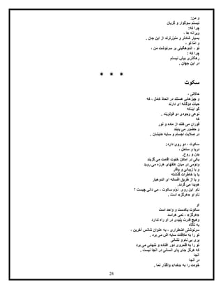 28
:‫من‬ ‫و‬
‫گریان‬ ‫و‬ ‫سوگوار‬ ‫نیستم‬
:‫که‬ ‫چرا‬
، ‫ها‬ ‫ویرانه‬
‫ّرتر‬‫و‬‫من‬ ‫و‬ ‫شادتر‬ ‫بسیار‬‫ند‬. ‫جان‬ ‫این‬ ‫از‬
، ‫تو‬ ‫ّا‬‫م‬‫ا‬ ‫و‬
، ‫من‬ ‫سرنوشت‬ ‫بر‬ ‫اندوهگینی‬ ، ‫تو‬
: ‫که‬ ‫چرا‬
‫نیستم‬ ‫بیش‬ ‫رهگذری‬
. ‫جهان‬ ‫این‬ ‫در‬
* * *
‫سکوت‬
‫ح‬، ‫االتی‬
‫و‬‫که‬ ، ‫کامل‬ ّ‫د‬‫اتحا‬ ‫در‬ ‫هستند‬ ‫چیزهائی‬
‫حیات‬‫دارند‬ ‫ای‬ ‫دوگانه‬
‫اینکه‬ ‫گو‬
‫قولویند‬ ‫دو‬ ‫وجودی‬ ‫نوعی‬.
‫که‬
‫نور‬ ‫و‬ ‫ماده‬ ‫از‬ ‫کنند‬ ‫می‬ ‫فوران‬
‫ی‬ ‫می‬ ‫حضور‬ ‫و‬‫ا‬‫بند‬
‫هایشان‬ ‫سایه‬ ‫و‬ ‫اجسام‬ ‫صالبت‬ ‫در‬.
:‫دارد‬ ‫روی‬ ‫دو‬ ، ‫سکوت‬
، ‫ساحل‬ ‫و‬ ‫دریا‬
.‫روح‬ ‫و‬ ‫بدن‬
‫گزیند‬ ‫می‬ ‫اقامت‬ ‫خلوت‬ ‫اماکن‬ ‫در‬ ‫یکی‬
‫ّم‬‫و‬‫ود‬‫روید‬ ‫می‬ ‫هرزه‬ ‫علفهای‬ ‫میان‬ ‫در‬ ‫ی‬
‫وقار‬ ‫و‬ ‫زیبائی‬ ‫با‬ ‫و‬
‫گذشته‬ ‫خاطرات‬ ‫با‬ ‫یا‬
‫اندوهبار‬ ‫ای‬ ‫افسانه‬ ‫طریق‬ ‫از‬ ‫یا‬ ‫و‬
.‫گردد‬ ‫می‬ ‫هویدا‬
‫؟‬ ‫چیست‬ ‫دانی‬ ‫می‬ ، ‫سکوت‬ ‫ّم‬‫و‬‫د‬ ِ‫روی‬ ‫این‬ ِ‫نام‬
‫او‬ ‫نام‬«‫هرگز‬». ‫است‬
‫او‬
‫است‬ ‫واحد‬ ‫و‬ ‫یکدست‬ ‫سکوت‬
«‫هرگز‬»‫هراسد‬ ‫نمی‬ ،
‫ن‬ ‫راه‬ ‫او‬ ‫در‬ ‫پلیدی‬ ‫قدرت‬ ‫وهیچ‬‫دارد‬
‫ناگاه‬ ‫به‬
، ‫آخرین‬ ‫شانس‬ ‫عنوان‬ ‫به‬ ، ‫اضطراری‬ ‫سرنوشتی‬
. ‫برد‬ ‫می‬ ‫اش‬ ‫سایه‬ ‫مالقات‬ ‫به‬ ‫را‬ ‫تو‬
‫نشانی‬ ‫و‬ ‫نام‬ ‫بی‬ ‫پری‬
‫برد‬ ‫می‬ ‫تنهائی‬ ‫و‬ ‫افتاده‬ ‫دور‬ ‫قلمروی‬ ‫به‬ ‫را‬ ‫تو‬
. ‫نیست‬ ‫آنجا‬ ‫در‬ ‫انسانی‬ ‫پای‬ ‫جای‬ ‫هرگز‬ ‫که‬
‫آنجا‬
‫آنجا‬ ‫در‬
‫به‬ ‫را‬ ‫خودت‬«‫خدا‬»‫نما‬ ‫واگذار‬.
 