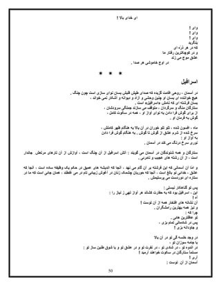 50
! ‫باال‬ ‫خدای‬ ‫ای‬
! ‫وای‬
! ‫وای‬
! ‫وای‬
‫بنگرید‬
‫ای‬ ‫ّه‬‫ر‬‫ذ‬ ‫هر‬ ‫در‬ ‫که‬
‫ما‬ ‫رفتار‬ ‫کوچکترین‬ ‫در‬ ‫و‬
‫زند‬ ‫می‬ ‫موج‬ ‫عشق‬
. ‫صدا‬ ‫هر‬ ‫خاموشی‬ ‫اوج‬ ‫در‬
* * *
‫اسرافیل‬
‫ر‬ ، ‫آسمان‬ ‫در‬‫گزیده‬ ‫اقامت‬ ‫وحی‬‫صدای‬ ‫که‬. ‫چنگ‬ ‫چون‬ ‫است‬ ‫سازی‬ ‫نوای‬ ‫بسان‬ ‫قلبش‬ ‫طپش‬
، ‫خواند‬ ‫نمی‬ ‫آشکار‬ ‫و‬ ‫دیوانه‬ ‫و‬ ‫آزاد‬ ‫و‬ ‫وحشی‬ ‫چنین‬ ‫او‬ ‫بسان‬ ‫ای‬ ‫خواننده‬ ‫هیچ‬
‫نامش‬ ‫که‬ ‫ای‬ ‫فرشته‬ ‫بسان‬«‫اسرافیل‬». ‫است‬
، ‫سرودشان‬ ‫جملگی‬ ‫سازند‬ ‫می‬ ‫متوقف‬ ، ‫سرگردان‬ ‫و‬ ‫منگ‬ ‫ستارگان‬
‫آوا‬ ‫نوای‬ ‫به‬ ‫دادن‬ ‫فرا‬ ‫گوش‬ ‫برای‬ ‫از‬، ‫کامل‬ ‫سکوت‬ ‫در‬ ‫همه‬ ، ‫او‬ ‫ز‬
. ‫او‬ ‫فرمان‬ ‫به‬ ‫گوش‬
، ‫کاملش‬ ‫ظهر‬ ‫هنگام‬ ‫به‬ ‫باال‬ ‫آن‬ ‫در‬ ‫خوران‬ ‫تلو‬ ‫تلو‬ ، ‫شده‬ ‫افسون‬ ، ‫ماه‬
‫دادن‬ ‫فرا‬ ‫گوش‬ ‫هنگام‬ ‫به‬ . ‫گوش‬ ‫تا‬ ‫گوش‬ ‫از‬ ‫عشق‬ ‫شرم‬ ‫از‬ ‫شده‬ ‫سرخ‬
: ‫او‬ ‫آواز‬ ‫به‬
‫کند‬ ‫می‬ ‫درنگ‬ ‫سرخ‬ ‫نوری‬. ‫آسمان‬ ‫در‬
: ‫گویند‬ ‫می‬ ‫آسمان‬ ‫در‬ ‫شنوندگان‬ ‫همه‬ ‫و‬ ‫ستارگان‬‫آوازش‬ ، ‫است‬ ‫چنگ‬ ‫آن‬ ‫از‬ ‫اسرافیل‬ ‫آتش‬‫جاندار‬ ِ‫مرتعش‬ ‫تارهای‬ ‫آن‬ ‫از‬
. ‫نامرئی‬ ‫و‬ ‫عجیب‬ ‫های‬ ‫رشته‬ ‫آن‬ ‫از‬ ، ‫است‬
‫که‬ ‫آنجا‬ ، ‫است‬ ‫ساده‬ ‫وظیفۀ‬ ‫یک‬ ‫حکم‬ ‫در‬ ‫عمیق‬ ‫های‬ ‫اندیشه‬ ‫که‬ ‫آنجا‬ ، ‫نهد‬ ‫می‬ ‫گام‬ ‫آن‬ ‫بر‬ ‫فرشته‬ ‫این‬ ‫که‬ ‫آسمانی‬ ‫آن‬ ‫ّا‬‫م‬‫ا‬ ‫و‬
‫زن‬ ‫چشمک‬ ‫حوریان‬ ‫که‬ ‫آنجا‬ ، ‫است‬ ‫بالغ‬ ‫نو‬ ‫خدائی‬ ، ‫عشق‬‫در‬ ‫ما‬ ‫که‬ ‫است‬ ‫جائی‬ ‫همان‬ ، ‫غلطند‬ ‫می‬ ‫در‬ ‫تام‬ ‫زیبائی‬ ‫آغوش‬ ‫در‬ ‫ان‬
. ‫پرستیمش‬ ‫می‬ ‫دوردست‬ ‫ای‬ ‫ستاره‬
: ‫نیستی‬ ‫گناهکار‬ ‫تو‬ ‫پس‬
: ‫را‬ ‫نیاز‬ ‫ز‬ ‫تهی‬ ‫آواز‬ ‫هر‬ ‫کشاند‬ ‫حقارت‬ ‫به‬ ‫که‬ ‫بود‬ ‫اسرافیل‬ ، ‫این‬
! ‫آه‬
! ‫توست‬ ‫آن‬ ‫از‬ ‫همه‬ ‫افتخار‬ ‫های‬ ‫نشانه‬ ‫آن‬
. ‫رامشگران‬ ‫بهترین‬ ‫همه‬ ‫نیز‬ ‫و‬
‫که‬ ‫چرا‬:
‫عاق‬ ‫تو‬. ‫هائی‬ ‫لترین‬
، ‫بزی‬ ‫تمام‬ ‫شادمانی‬ ‫در‬ ‫پس‬
! ‫بزی‬ ‫جاودانه‬ ‫و‬
‫باال‬ ‫آن‬ ‫در‬ ‫تو‬ ‫گی‬ ‫خلسه‬ ‫وجد‬ ‫در‬
، ‫تو‬ ‫سوزان‬ ‫جامه‬ ‫با‬
: ‫تو‬ ‫ساز‬ ‫طنین‬ ‫شوق‬ ‫با‬ ‫و‬ ‫تو‬ ‫عشق‬ ‫در‬ ‫و‬ ‫تو‬ ‫نفرت‬ ‫در‬ ، ‫تو‬ ‫شادی‬ ‫در‬ ، ‫تو‬ ‫اندوه‬ ‫در‬
! ‫آرمید‬ ‫خواهند‬ ‫سکوت‬ ‫در‬ ‫ستارگان‬ ً‫ا‬‫مسلم‬
! ‫آری‬
: ‫توست‬ ِ‫آن‬ ‫از‬ ‫آسمان‬
 
