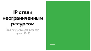 IP стали
неограниченным
ресурсом
Пользуясь случаем, передаю
привет IPv6!
 