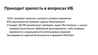 Приходит зрелость в вопросах ИБ
100% понимают важность контроля сетевого периметра
80% респондентов проводят аудиты безопасности
Стандарт ЦБ РФ рекомендует проводить аудит ИБ ежегодно, с целью
проверки выполнения требований регулирования, либо проверки
надежности и защищенности используемых решений
Эксперименты аудитов безопасности в формате RedTeam
 