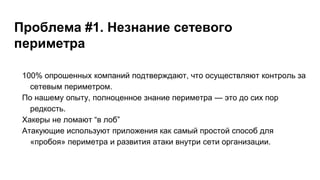 Проблема #1. Незнание сетевого
периметра
100% опрошенных компаний подтверждают, что осуществляют контроль за
сетевым периметром.
По нашему опыту, полноценное знание периметра — это до сих пор
редкость.
Хакеры не ломают “в лоб”
Атакующие используют приложения как самый простой способ для
«пробоя» периметра и развития атаки внутри сети организации.
 