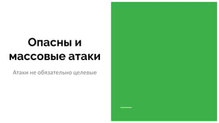 Опасны и
массовые атаки
Атаки не обязательно целевые
 
