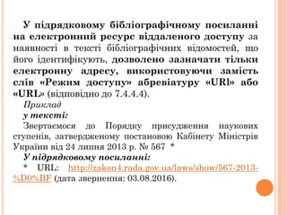 У підрядковому бібліографічному посиланні
на електронний ресурс віддаленого доступу за
наявності в тексті бібліографічних відомостей, що
його ідентифікують, дозволено зазначати тільки
електронну адресу, використовуючи замість
слів «Режим доступу» абревіатуру «URl» або
«URL» (відповідно до 7.4.4.4).
Приклад
y тексті:
Звертаємося до Порядку присудження наукових
ступенів, затвердженому постановою Кабінету Міністрів
України від 24 липня 2013 р. № 567 *
У підрядковому посиланні:
* URL: http://zakon4.rada.gov.ua/laws/show/567-2013-
%D0%BF (дата звернення: 03.08.2016).
 