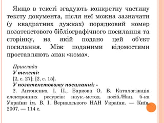 Якщо в тексті згадують конкретну частину
тексту документа, після неї можна зазначати
(у квадратних дужках) порядковий номер
позатекстового бібліографічного посилання та
сторінку, на якій подано цей об'єкт
посилання. Між поданими відомостями
проставляють знак «кома».
Приклади
У тексті:
[2, с. 27]; [2, с. 15].
У позатекстовому посиланні: -
2. Антоненко, І. П., Баркова О. В. Каталогізація
електронних ресурсів: наук.-метод. посіб./Нац. б-ка
України ім. В. І. Вернадського НАН України. — Київ,
2007. — 114 с.
 
