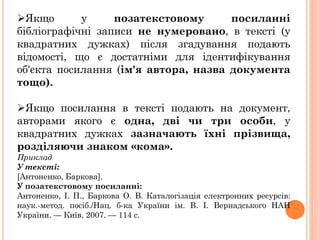 Якщо у позатекстовому посиланні
бібліографічні записи не нумеровано, в тексті (у
квадратних дужках) після згадування подають
відомості, що є достатніми для ідентифікування
об'єкта посилання (ім'я автора, назва документа
тощо).
Якщо посилання в тексті подають на документ,
авторами якого є одна, дві чи три особи, у
квадратних дужках зазначають їхні прізвища,
розділяючи знаком «кома».
Приклад
У тексті:
[Антоненко, Баркова].
У позатекстовому посиланні:
Антоненко, І. П., Баркова О. В. Каталогізація електронних ресурсів:
наук.-метод. посіб./Нац. б-ка України ім. В. І. Вернадського НАН
України. — Київ, 2007. — 114 с.
 