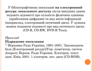 У бібліографічному посиланні на електронний
ресурс локального доступу після вихідних даних
подають відомості про кількість фізичних одиниць
(арабськими цифрами) та вид носія інформації
(наприклад, електронний оптичний диск). У дужках
можна подавати відомості про вид оптичного диска
(CD-R, CD-RW, DVD-R Touo).
Приклад
Підрядкове посилання
11 Верховна Рада України, 1991–2001. Законодавча
база [Електронний ресурс]/Упр. комп’ютер. систем
Апарату Верхов. Ради України. Електрон. текст.
дані. Київ, 2001. 1 електрон. опт. диск (CD-ROM).
 