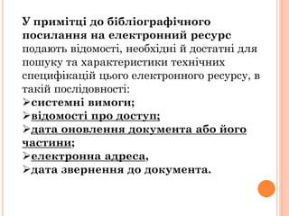 У примітці до бібліографічного
посилання на електронний ресурс
подають відомості, необхідні й достатні для
пошуку та характеристики технічних
специфікацій цього електронного ресурсу, в
такій послідовності:
системні вимоги;
відомості про доступ;
дата оновлення документа або його
частини;
електронна адреса,
дата звернення до документа.
 
