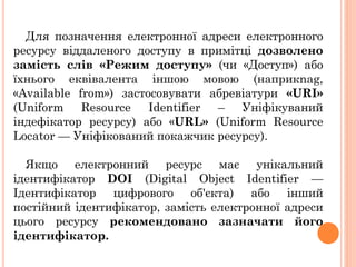 Для позначення електронної адреси електронного
ресурсу віддаленого доступу в примітці дозволено
замість слів «Режим доступу» (чи «Доступ») або
їхнього еквівалента іншою мовою (наприкnag,
«Available from») застосовувати абревіатури «URI»
(Uniform Resource Identifier – Уніфікуваний
індефікатор ресурсу) або «URL» (Uniform Resource
Locator — Уніфікований покажчик ресурсу).
Якщо електронний ресурс має унікальний
ідентифікатор DOI (Digital Object Identifier —
Ідентифікатор цифрового об'єкта) або інший
постійний ідентифікатор, замість електронної адреси
цього ресурсу рекомендовано зазначати його
ідентифікатор.
 