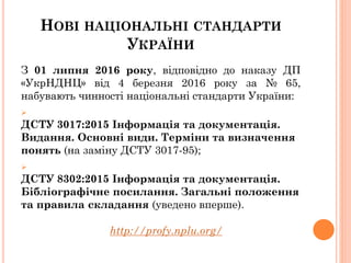 НОВІ НАЦІОНАЛЬНІ СТАНДАРТИ
УКРАЇНИ
З 01 липня 2016 року, відповідно до наказу ДП
«УкрНДНЦ» від 4 березня 2016 року за № 65,
набувають чинності національні стандарти України:

ДСТУ 3017:2015 Інформація та документація.
Видання. Основні види. Терміни та визначення
понять (на заміну ДСТУ 3017-95);

ДСТУ 8302:2015 Інформація та документація.
Бібліографічне посилання. Загальні положення
та правила складання (уведено вперше).
http://profy.nplu.org/
 