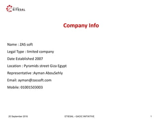 ETIESAL - GACIC INITIATIVE20 September 2016 1
Company Info
Name : ZAS soft
Legal Type : limited company
Date Established 2007
Location : Pyramids street Giza Egypt
Representative :Ayman AbouSehly
Email: ayman@zassoft.com
Mobile: 01001503003
 