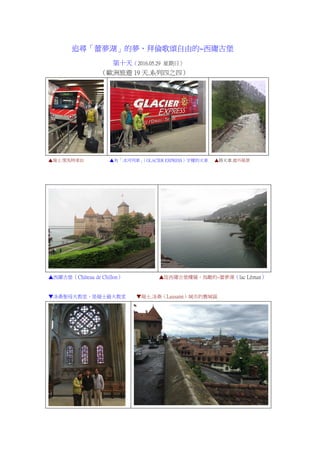 追尋「蕾夢湖」的夢、拜倫歌頌自由的~西庸古堡
第十天（2016.05.29 星期日）
（歐洲旅遊 19 天.系列四之四）
▲瑞士.策馬特車站 ▲有「冰河列車」（GLACIER EXPRESS）字樣的火車 ▲搭火車.窗外風景
▲西庸古堡（Château de Chillon） ▲從西庸古堡樓層，鳥瞰的~蕾夢湖（lac Léman）
▼洛桑聖母大教堂，是瑞士最大教堂 ▼瑞士.洛桑（Lausann）城市的舊城區
 
