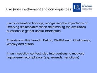 Use (user involvement and consequences)
use of evaluation findings, recognizing the importance of
involving stakeholders when determining the evaluation
questions to gather useful information.
Theorists on this branch: Patton, Stufflebeam, Chelimskey,
Wholey and others
In an inspection context: also interventions to motivate
improvement/compliance (e.g. rewards, sanctions)
 
