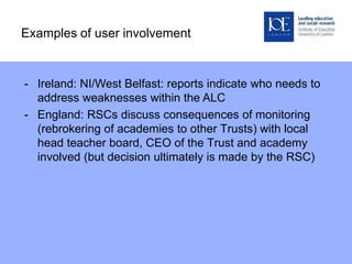 Examples of user involvement
- Ireland: NI/West Belfast: reports indicate who needs to
address weaknesses within the ALC
- England: RSCs discuss consequences of monitoring
(rebrokering of academies to other Trusts) with local
head teacher board, CEO of the Trust and academy
involved (but decision ultimately is made by the RSC)
 