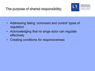 The purpose of shared responsibility:
• Addressing failing ‘command and control’ types of
regulation
• Acknowledging that no singe actor can regulate
effectively
• Creating conditions for responsiveness
 
