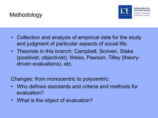 Methodology
• Collection and analysis of empirical data for the study
and judgment of particular aspects of social life.
• Theorists in this branch: Campbell, Scriven, Stake
(positivist, objectivist), Weiss, Pawson, Tilley (theory-
driven evaluations), etc.
Changes: from monocentric to polycentric:
• Who defines standards and criteria and methods for
evaluation?
• What is the object of evaluation?
 