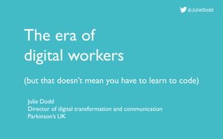 The era of
digital workers
(but that doesn’t mean you have to learn to code)
@JulieDodd
Julie Dodd
Director of digital transformation and communication
Parkinson’s UK
 