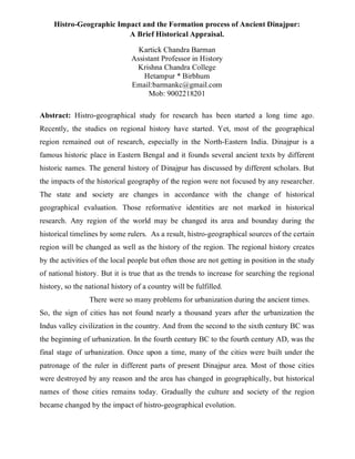 Histro-Geographic Impact and the Formation process of Ancient Dinajpur:
A Brief Historical Appraisal.
Kartick Chandra Barman
Assistant Professor in History
Krishna Chandra College
Hetampur * Birbhum
Email:barmankc@gmail.com
Mob: 9002218201
Abstract: Histro-geographical study for research has been started a long time ago.
Recently, the studies on regional history have started. Yet, most of the geographical
region remained out of research, especially in the North-Eastern India. Dinajpur is a
famous historic place in Eastern Bengal and it founds several ancient texts by different
historic names. The general history of Dinajpur has discussed by different scholars. But
the impacts of the historical geography of the region were not focused by any researcher.
The state and society are changes in accordance with the change of historical
geographical evaluation. Those reformative identities are not marked in historical
research. Any region of the world may be changed its area and bounday during the
historical timelines by some rulers. As a result, histro-geographical sources of the certain
region will be changed as well as the history of the region. The regional history creates
by the activities of the local people but often those are not getting in position in the study
of national history. But it is true that as the trends to increase for searching the regional
history, so the national history of a country will be fulfilled.
There were so many problems for urbanization during the ancient times.
So, the sign of cities has not found nearly a thousand years after the urbanization the
Indus valley civilization in the country. And from the second to the sixth century BC was
the beginning of urbanization. In the fourth century BC to the fourth century AD, was the
final stage of urbanization. Once upon a time, many of the cities were built under the
patronage of the ruler in different parts of present Dinajpur area. Most of those cities
were destroyed by any reason and the area has changed in geographically, but historical
names of those cities remains today. Gradually the culture and society of the region
became changed by the impact of histro-geographical evolution.
 