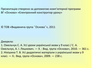 Презентацію створено за допомогою комп’ютерної програми
ВГ «Основа» «Електронний конструктор уроку»
© ТОВ «Видавнича група ˝Основа˝», 2011
Джерела:
1. Омельчук С. А. Усі уроки української мови у 9 класі / С. А.
Омельчук, А. І. Ляшкевич. — Х. : Вид. група «Основа», 2010. — 361 с.
2. Нікішина Т. В. Усі дидактичні матеріали з української мови у 9
класі. — Х.: Вид. група «Основа», 2009. — 238 с.
 