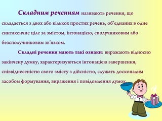 Складним реченням називають речення, що
складається з двох або кількох простих речень, об’єднаних в одне
синтаксичне ціле за змістом, інтонацією, сполучниковим або
безсполучниковим зв’язком.
Складні речення мають такі ознаки: виражають відносно
закінчену думку, характеризуються інтонацією завершення,
співвіднесеністю свого змісту з дійсністю, служать досконалим
засобом формування, вираження і повідомлення думок.
 