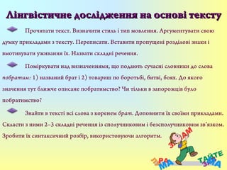 Лінгвістичне дослідження на основі текстуЛінгвістичне дослідження на основі тексту
Прочитати текст. Визначити стиль і тип мовлення. Аргументувати свою
думку прикладами з тексту. Переписати. Вставити пропущені розділові знаки і
вмотивувати уживання їх. Назвати складні речення.
Поміркувати над визначеннями, що подають сучасні словники до слова
побратим: 1) названий брат і 2) товариш по боротьбі, битві, боях. До якого
значення тут ближче описане побратимство? Чи тільки в запорожців було
побратимство?
Знайти в тексті всі слова з коренем брат. Доповнити їх своїми прикладами.
Скласти з ними 2–3 складні речення із сполучниковим і безсполучниковим зв’язком.
Зробити їх синтаксичний розбір, використовуючи алгоритм.
 