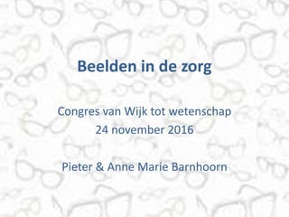 Beelden in de zorg
Congres van Wijk tot wetenschap
24 november 2016
Pieter & Anne Marie Barnhoorn
 