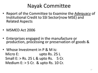 Nayak Committee
• Report of the Committee to Examine the Adequacy of
Institutional Credit to SSI Sector(now MSE) and
Related Aspects
• MSMED Act 2006
• Enterprises engaged in the manufacture or
production, processing or preservation of goods &
• Whose Investment in P & M is:
Micro E: upto Rs. 25 L
Small E: > Rs. 25 L & upto Rs. 5 Cr.
Medium E: > 5 Cr. & upto Rs. 10 Cr.
17
 