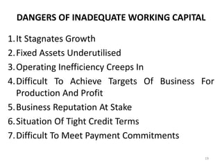DANGERS OF INADEQUATE WORKING CAPITAL
1.It Stagnates Growth
2.Fixed Assets Underutilised
3.Operating Inefficiency Creeps In
4.Difficult To Achieve Targets Of Business For
Production And Profit
5.Business Reputation At Stake
6.Situation Of Tight Credit Terms
7.Difficult To Meet Payment Commitments
19
 